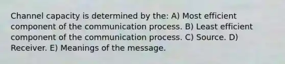 Channel capacity is determined by the: A) Most efficient component of the communication process. B) Least efficient component of the communication process. C) Source. D) Receiver. E) Meanings of the message.