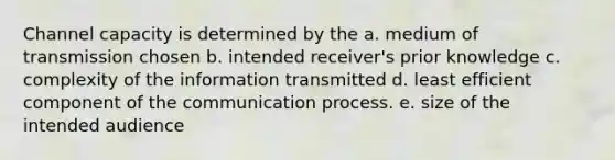 Channel capacity is determined by the a. medium of transmission chosen b. intended receiver's prior knowledge c. complexity of the information transmitted d. least efficient component of the communication process. e. size of the intended audience