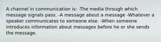 A channel in communication is: -The media through which message signals pass. -A message about a message -Whatever a speaker communicates to someone else. -When someone introduces information about messages before he or she sends the message.