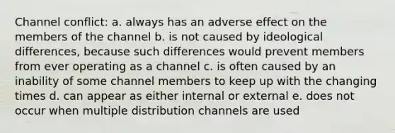 Channel conflict: a. always has an adverse effect on the members of the channel b. is not caused by ideological differences, because such differences would prevent members from ever operating as a channel c. is often caused by an inability of some channel members to keep up with the changing times d. can appear as either internal or external e. does not occur when multiple distribution channels are used