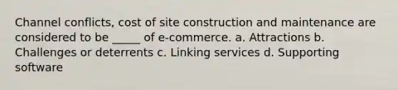 Channel conflicts, cost of site construction and maintenance are considered to be _____ of e-commerce. a. Attractions b. Challenges or deterrents c. Linking services d. Supporting software