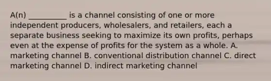 A(n) __________ is a channel consisting of one or more independent producers, wholesalers, and retailers, each a separate business seeking to maximize its own profits, perhaps even at the expense of profits for the system as a whole. A. marketing channel B. conventional distribution channel C. direct marketing channel D. indirect marketing channel