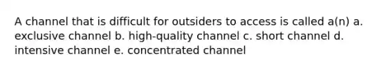 A channel that is difficult for outsiders to access is called a(n) a. exclusive channel b. high-quality channel c. short channel d. intensive channel e. concentrated channel