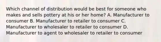 Which channel of distribution would be best for someone who makes and sells pottery at his or her home? A. Manufacturer to consumer B. Manufacturer to retailer to consumer C. Manufacturer to wholesaler to retailer to consumer D. Manufacturer to agent to wholesaler to retailer to consumer