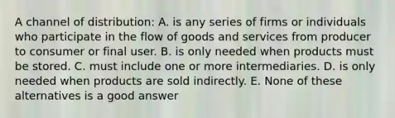 A channel of distribution: A. is any series of firms or individuals who participate in the flow of goods and services from producer to consumer or final user. B. is only needed when products must be stored. C. must include one or more intermediaries. D. is only needed when products are sold indirectly. E. None of these alternatives is a good answer