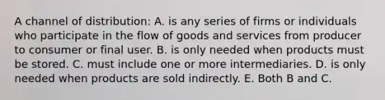 A channel of distribution: A. is any series of firms or individuals who participate in the flow of goods and services from producer to consumer or final user. B. is only needed when products must be stored. C. must include one or more intermediaries. D. is only needed when products are sold indirectly. E. Both B and C.