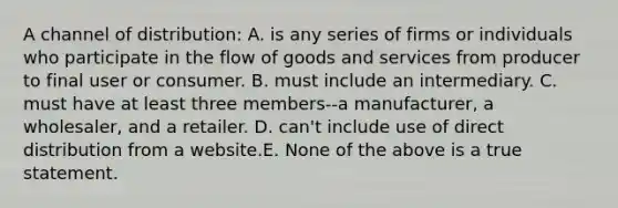 A channel of distribution: A. is any series of firms or individuals who participate in the flow of goods and services from producer to final user or consumer. B. must include an intermediary. C. must have at least three members--a manufacturer, a wholesaler, and a retailer. D. can't include use of direct distribution from a website.E. None of the above is a true statement.