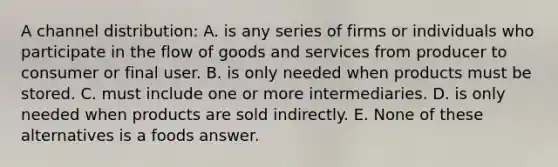 A channel distribution: A. is any series of firms or individuals who participate in the flow of goods and services from producer to consumer or final user. B. is only needed when products must be stored. C. must include one or more intermediaries. D. is only needed when products are sold indirectly. E. None of these alternatives is a foods answer.