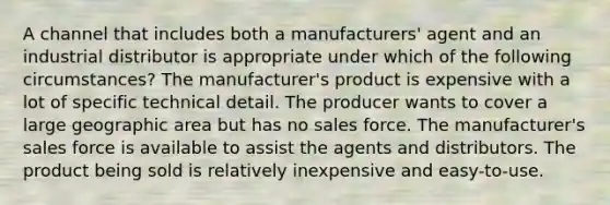 A channel that includes both a manufacturers' agent and an industrial distributor is appropriate under which of the following circumstances? The manufacturer's product is expensive with a lot of specific technical detail. The producer wants to cover a large geographic area but has no sales force. The manufacturer's sales force is available to assist the agents and distributors. The product being sold is relatively inexpensive and easy-to-use.