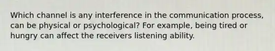 Which channel is any interference in <a href='https://www.questionai.com/knowledge/kTysIo37id-the-communication-process' class='anchor-knowledge'>the communication process</a>, can be physical or psychological? For example, being tired or hungry can affect the receivers listening ability.