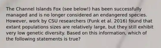 The Channel Islands Fox (see below!) has been successfully managed and is no longer considered an endangered species. However, work by CSU researchers (Funk et al. 2016) found that extant populations sizes are relatively large, but they still exhibit very low genetic diversity. Based on this information, which of the following statements is true?