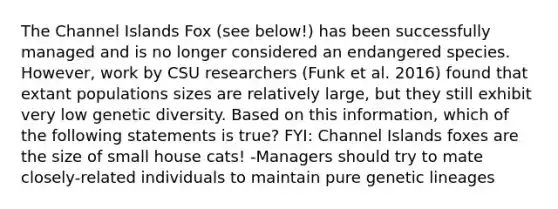 The Channel Islands Fox (see below!) has been successfully managed and is no longer considered an endangered species. However, work by CSU researchers (Funk et al. 2016) found that extant populations sizes are relatively large, but they still exhibit very low genetic diversity. Based on this information, which of the following statements is true? FYI: Channel Islands foxes are the size of small house cats! -Managers should try to mate closely-related individuals to maintain pure genetic lineages