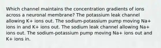 Which channel maintains the concentration gradients of ions across a neuronal membrane? The potassium leak channel allowing K+ ions out. The sodium-potassium pump moving Na+ ions in and K+ ions out. The sodium leak channel allowing Na+ ions out. The sodium-potassium pump moving Na+ ions out and K+ ions in.