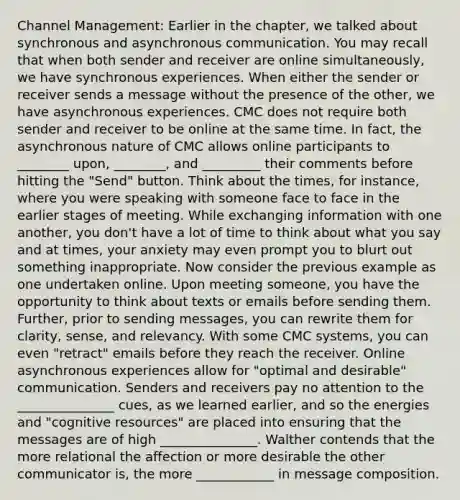 Channel Management: Earlier in the chapter, we talked about synchronous and asynchronous communication. You may recall that when both sender and receiver are online simultaneously, we have synchronous experiences. When either the sender or receiver sends a message without the presence of the other, we have asynchronous experiences. CMC does not require both sender and receiver to be online at the same time. In fact, the asynchronous nature of CMC allows online participants to ________ upon, ________, and _________ their comments before hitting the "Send" button. Think about the times, for instance, where you were speaking with someone face to face in the earlier stages of meeting. While exchanging information with one another, you don't have a lot of time to think about what you say and at times, your anxiety may even prompt you to blurt out something inappropriate. Now consider the previous example as one undertaken online. Upon meeting someone, you have the opportunity to think about texts or emails before sending them. Further, prior to sending messages, you can rewrite them for clarity, sense, and relevancy. With some CMC systems, you can even "retract" emails before they reach the receiver. Online asynchronous experiences allow for "optimal and desirable" communication. Senders and receivers pay no attention to the _______________ cues, as we learned earlier, and so the energies and "cognitive resources" are placed into ensuring that the messages are of high _______________. Walther contends that the more relational the affection or more desirable the other communicator is, the more ____________ in message composition.