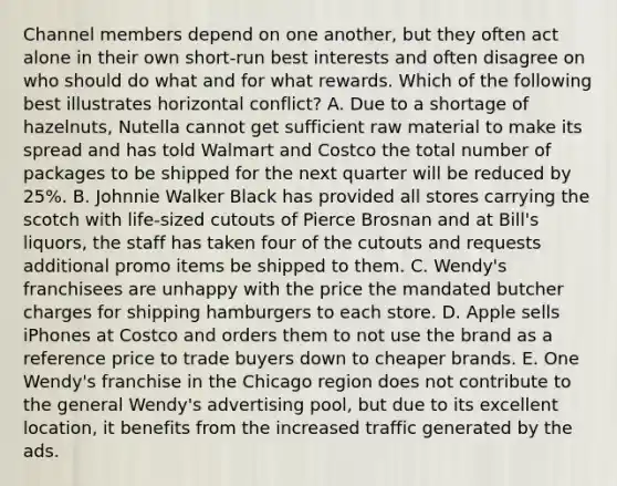 Channel members depend on one​ another, but they often act alone in their own​ short-run best interests and often disagree on who should do what and for what rewards. Which of the following best illustrates horizontal​ conflict? A. Due to a shortage of​ hazelnuts, Nutella cannot get sufficient raw material to make its spread and has told Walmart and Costco the total number of packages to be shipped for the next quarter will be reduced by​ 25%. B. Johnnie Walker Black has provided all stores carrying the scotch with​ life-sized cutouts of Pierce Brosnan and at​ Bill's liquors, the staff has taken four of the cutouts and requests additional promo items be shipped to them. C. Wendy's franchisees are unhappy with the price the mandated butcher charges for shipping hamburgers to each store. D. Apple sells iPhones at Costco and orders them to not use the brand as a reference price to trade buyers down to cheaper brands. E. One​ Wendy's franchise in the Chicago region does not contribute to the general​ Wendy's advertising​ pool, but due to its excellent​ location, it benefits from the increased traffic generated by the ads.