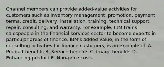 Channel members can provide added-value activities for customers such as inventory management, promotion, payment terms, credit, delivery, installation, training, technical support, repair, consulting, and warranty. For example, IBM trains salespeople in the financial services sector to become experts in particular areas of finance. IBM's added-value, in the form of consulting activities for finance customers, is an example of: A. Product benefits B. Service benefits C. Image benefits D. Enhancing product E. Non-price costs