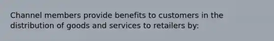 Channel members provide benefits to customers in the distribution of goods and services to retailers by: