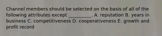 Channel members should be selected on the basis of all of the following attributes except​ __________. A. reputation B. years in business C. competitiveness D. cooperativeness E. growth and profit record