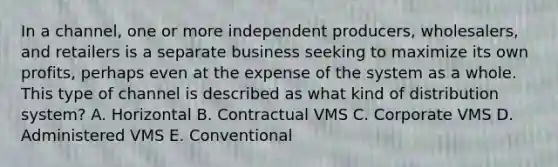 In a​ channel, one or more independent​ producers, wholesalers, and retailers is a separate business seeking to maximize its own​ profits, perhaps even at the expense of the system as a whole. This type of channel is described as what kind of distribution​ system? A. Horizontal B. Contractual VMS C. Corporate VMS D. Administered VMS E. Conventional