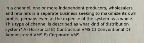 In a channel, one or more independent producers, wholesalers, and retailers is a separate business seeking to maximize its own profits, perhaps even at the expense of the system as a whole. This type of channel is described as what kind of distribution system? A) Horizontal B) Contractual VMS C) Conventional D) Administered VMS E) Corporate VMS