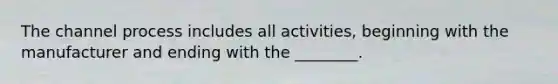 The channel process includes all activities, beginning with the manufacturer and ending with the ________.