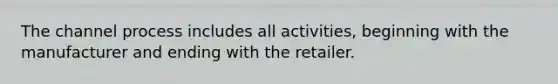 The channel process includes all activities, beginning with the manufacturer and ending with the retailer.