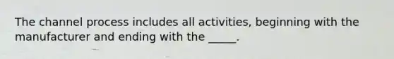 The channel process includes all activities, beginning with the manufacturer and ending with the _____.