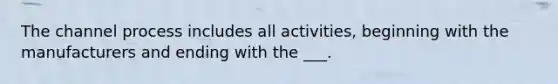 The channel process includes all activities, beginning with the manufacturers and ending with the ___.