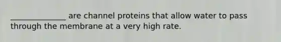 ______________ are channel proteins that allow water to pass through the membrane at a very high rate.