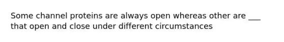 Some channel proteins are always open whereas other are ___ that open and close under different circumstances