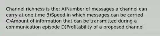 Channel richness is the: A)Number of messages a channel can carry at one time B)Speed in which messages can be carried C)Amount of information that can be transmitted during a communication episode D)Profitability of a proposed channel