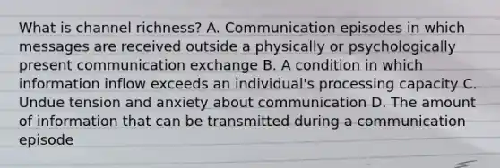 What is channel richness? A. Communication episodes in which messages are received outside a physically or psychologically present communication exchange B. A condition in which information inflow exceeds an individual's processing capacity C. Undue tension and anxiety about communication D. The amount of information that can be transmitted during a communication episode