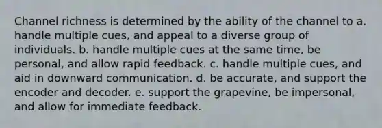 Channel richness is determined by the ability of the channel to a. handle multiple cues, and appeal to a diverse group of individuals. b. handle multiple cues at the same time, be personal, and allow rapid feedback. c. handle multiple cues, and aid in downward communication. d. be accurate, and support the encoder and decoder. e. support the grapevine, be impersonal, and allow for immediate feedback.