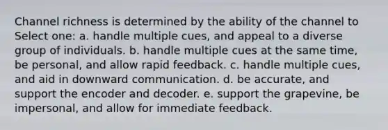 Channel richness is determined by the ability of the channel to Select one: a. handle multiple cues, and appeal to a diverse group of individuals. b. handle multiple cues at the same time, be personal, and allow rapid feedback. c. handle multiple cues, and aid in downward communication. d. be accurate, and support the encoder and decoder. e. support the grapevine, be impersonal, and allow for immediate feedback.