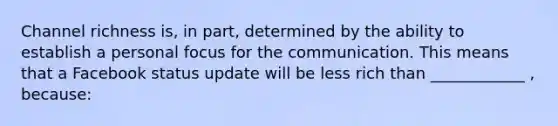 Channel richness is, in part, determined by the ability to establish a personal focus for the communication. This means that a Facebook status update will be less rich than ____________ , because: