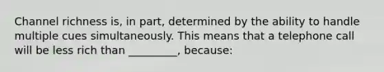 Channel richness is, in part, determined by the ability to handle multiple cues simultaneously. This means that a telephone call will be less rich than _________, because: