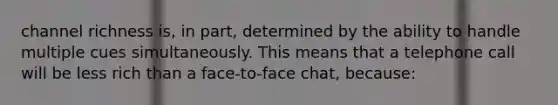 channel richness is, in part, determined by the ability to handle multiple cues simultaneously. This means that a telephone call will be less rich than a face-to-face chat, because: