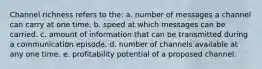 Channel richness refers to the: a. number of messages a channel can carry at one time. b. speed at which messages can be carried. c. amount of information that can be transmitted during a communication episode. d. number of channels available at any one time. e. profitability potential of a proposed channel.