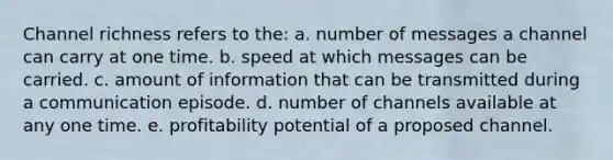 Channel richness refers to the: a. number of messages a channel can carry at one time. b. speed at which messages can be carried. c. amount of information that can be transmitted during a communication episode. d. number of channels available at any one time. e. profitability potential of a proposed channel.