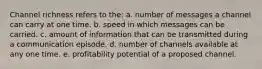 Channel richness refers to the: a. number of messages a channel can carry at one time. b. speed in which messages can be carried. c. amount of information that can be transmitted during a communication episode. d. number of channels available at any one time. e. profitability potential of a proposed channel.