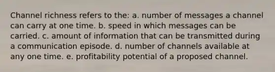 Channel richness refers to the: a. number of messages a channel can carry at one time. b. speed in which messages can be carried. c. amount of information that can be transmitted during a communication episode. d. number of channels available at any one time. e. profitability potential of a proposed channel.