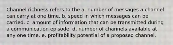 Channel richness refers to the a. number of messages a channel can carry at one time. b. speed in which messages can be carried. c. amount of information that can be transmitted during a communication episode. d. number of channels available at any one time. e. profitability potential of a proposed channel.