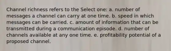 Channel richness refers to the Select one: a. number of messages a channel can carry at one time. b. speed in which messages can be carried. c. amount of information that can be transmitted during a communication episode. d. number of channels available at any one time. e. profitability potential of a proposed channel.