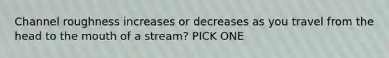 Channel roughness increases or decreases as you travel from the head to the mouth of a stream? PICK ONE