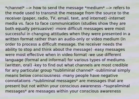 *channel* --> how to send the message *medium* --> refers to the mode used to transmit the message from the source to the receiver (paper, radio, TV, email, text, and internet) -internet media vs. face to face communication (studies show they are both equally persuasive) -more difficult messages were most successful in changing attitudes when they were presented in a written format rather than an audio-only or video medium (in order to process a difficult message, the receiver needs the ability to stop and think about the message) -easy messages were most effective when in video format -we use different language (formal and informal) for various types of mediums (written, oral) -key to find out what channels are most credible for any particular group *subliminal channel* -subliminal simply means below consciousness -many people have negative connotations -*subliminal messages* are messages that are present but not within your conscious awareness -*supraliminal messages* are messages within your conscious awareness