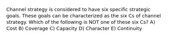 Channel strategy is considered to have six specific strategic goals. These goals can be characterized as the six Cs of channel strategy. Which of the following is NOT one of these six Cs? A) Cost B) Coverage C) Capacity D) Character E) Continuity