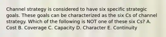Channel strategy is considered to have six specific strategic goals. These goals can be characterized as the six Cs of channel strategy. Which of the following is NOT one of these six Cs? A. Cost B. Coverage C. Capacity D. Character E. Continuity