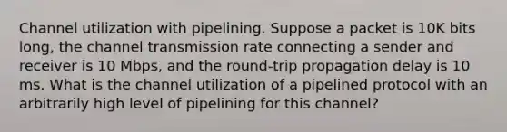 Channel utilization with pipelining. Suppose a packet is 10K bits long, the channel transmission rate connecting a sender and receiver is 10 Mbps, and the round-trip propagation delay is 10 ms. What is the channel utilization of a pipelined protocol with an arbitrarily high level of pipelining for this channel?