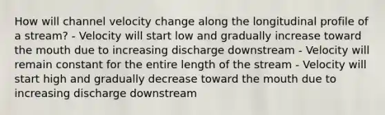 How will channel velocity change along the longitudinal profile of a stream? - Velocity will start low and gradually increase toward <a href='https://www.questionai.com/knowledge/krBoWYDU6j-the-mouth' class='anchor-knowledge'>the mouth</a> due to increasing discharge downstream - Velocity will remain constant for the entire length of the stream - Velocity will start high and gradually decrease toward the mouth due to increasing discharge downstream