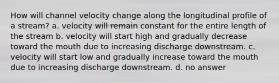 How will channel velocity change along the longitudinal profile of a stream? a. velocity will remain constant for the entire length of the stream b. velocity will start high and gradually decrease toward the mouth due to increasing discharge downstream. c. velocity will start low and gradually increase toward the mouth due to increasing discharge downstream. d. no answer